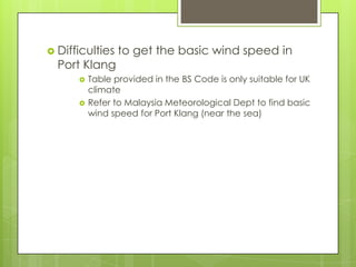  Difficulties

Port Klang




to get the basic wind speed in

Table provided in the BS Code is only suitable for UK
climate
Refer to Malaysia Meteorological Dept to find basic
wind speed for Port Klang (near the sea)

 