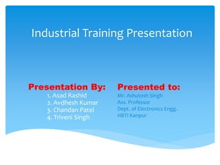 Presentation By:
1. Asad Rashid
2. Avdhesh Kumar
3. Chandan Patel
4. Triveni Singh
Industrial Training Presentation
Presented to:
Mr. Ashutosh Singh
Ass. Professor
Dept. of Electronics Engg.
HBTI Kanpur
 