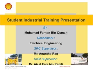 Copyright of INSERT COMPANY NAME HERE
Up to two lines if required
MOST CONFIDENTIAL
By :
Muhamad Farhan Bin Osman
Department :
Electrical Engineering
SRC Supervisor :
Mr. Anantha Rao
Unikl Supervisor :
Dr. Aizat Faiz bin Ramli
Student Industrial Training Presentation
 
