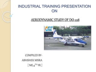 INDUSTRIAL TRAINING PRESENTATION
ON
AERODYNAMIC STUDY OF DO-228
COMPILED BY-
ABHISHEK MISRA
[ ME,4TH YR ]
 