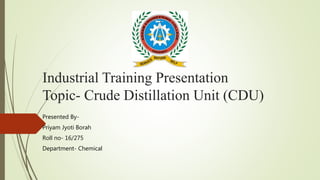 Industrial Training Presentation
Topic- Crude Distillation Unit (CDU)
Presented By-
Priyam Jyoti Borah
Roll no- 16/275
Department- Chemical
 