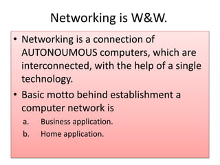 Networking is W&W.
• Networking is a connection of
AUTONOUMOUS computers, which are
interconnected, with the help of a single
technology.
• Basic motto behind establishment a
computer network is
a. Business application.
b. Home application.
 