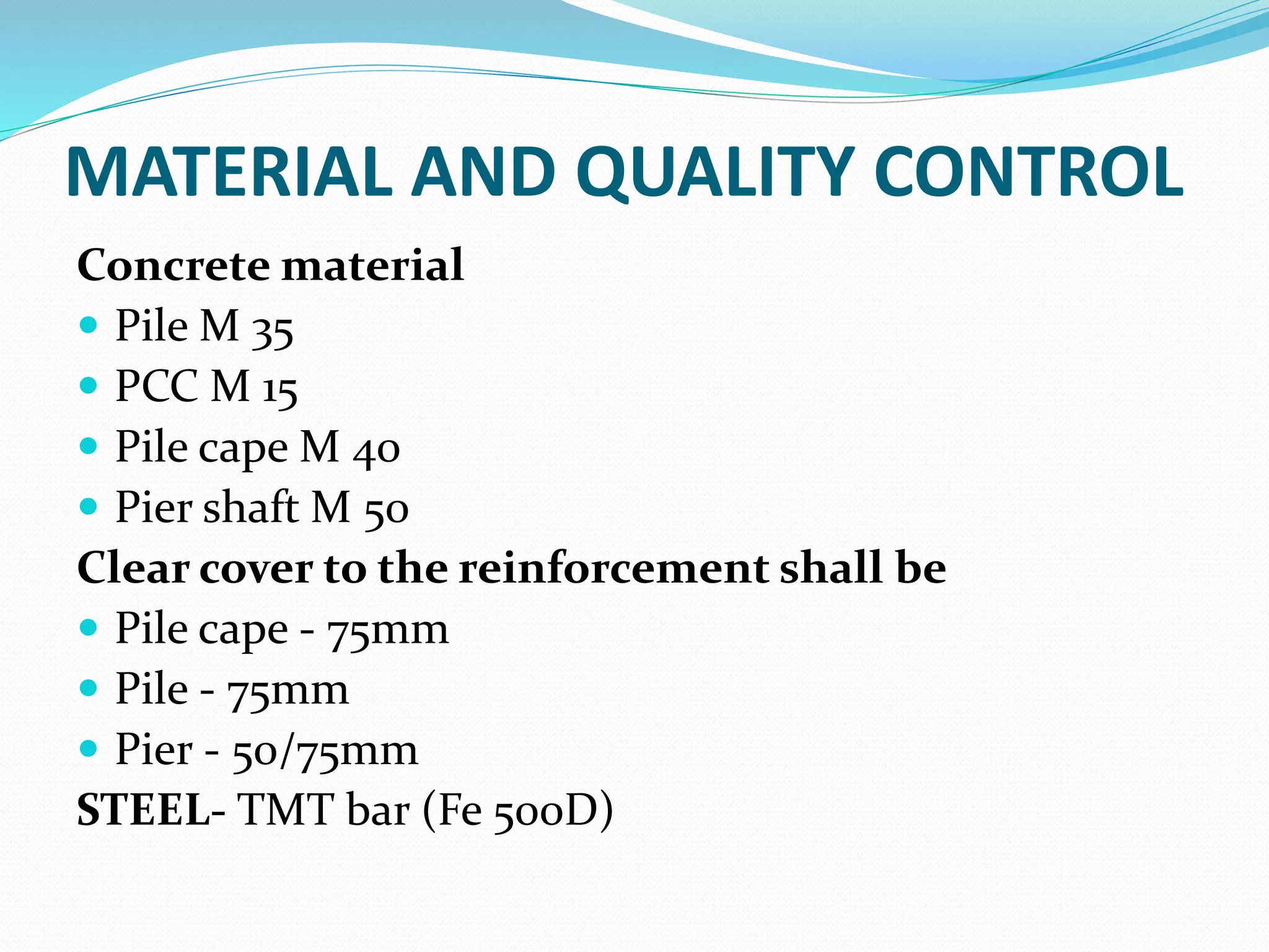 MATERIAL AND QUALITY CONTROL
Concrete material
 Pile M 35
 PCC M 15
 Pile cape M 40
 Pier shaft M 50
Clear cover to the reinforcement shall be
 Pile cape - 75mm
 Pile - 75mm
 Pier - 50/75mm
STEEL- TMT bar (Fe 500D)
 