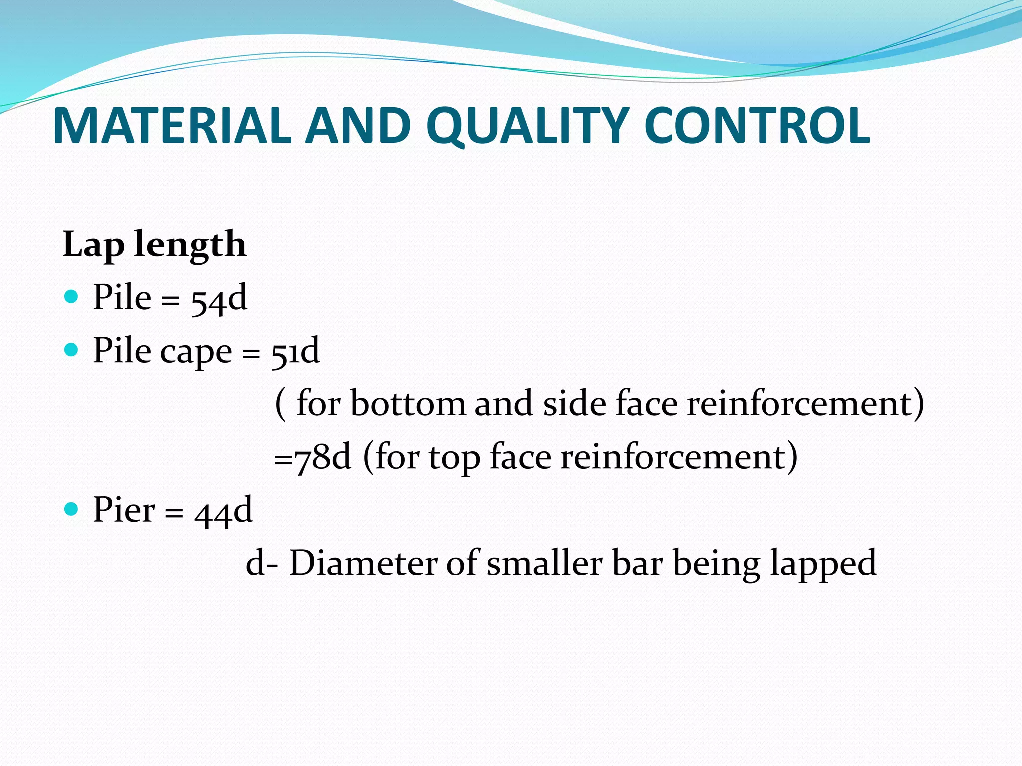 MATERIAL AND QUALITY CONTROL
Lap length
 Pile = 54d
 Pile cape = 51d
( for bottom and side face reinforcement)
=78d (for top face reinforcement)
 Pier = 44d
d- Diameter of smaller bar being lapped
 