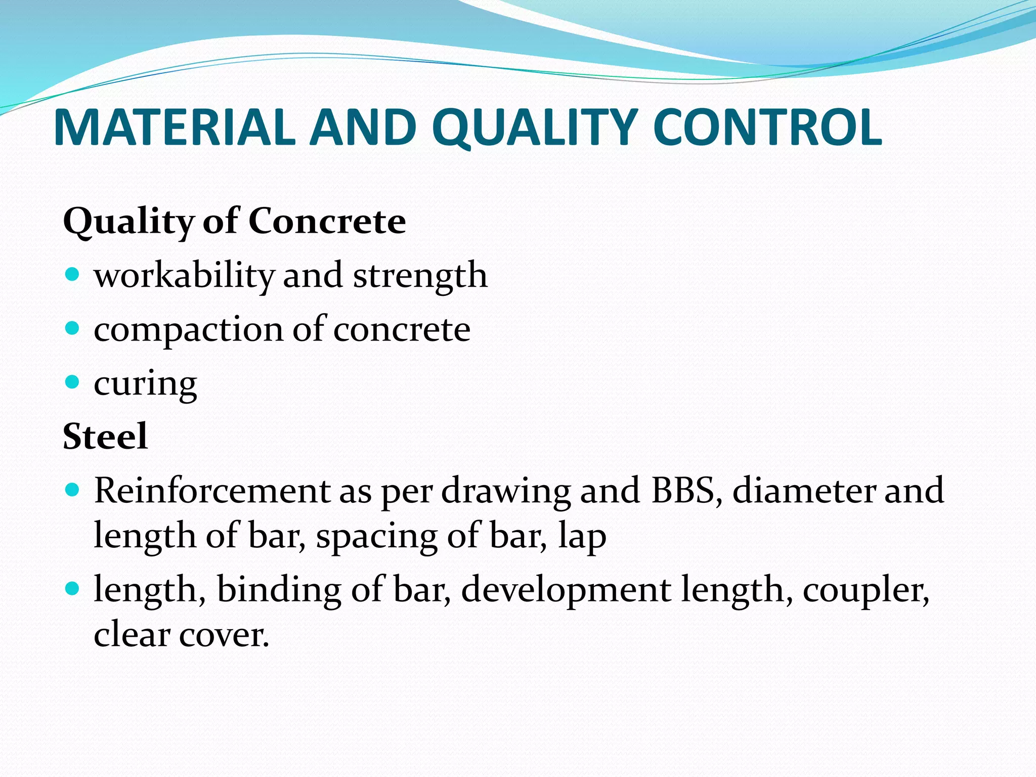MATERIAL AND QUALITY CONTROL
Quality of Concrete
 workability and strength
 compaction of concrete
 curing
Steel
 Reinforcement as per drawing and BBS, diameter and
length of bar, spacing of bar, lap
 length, binding of bar, development length, coupler,
clear cover.
 