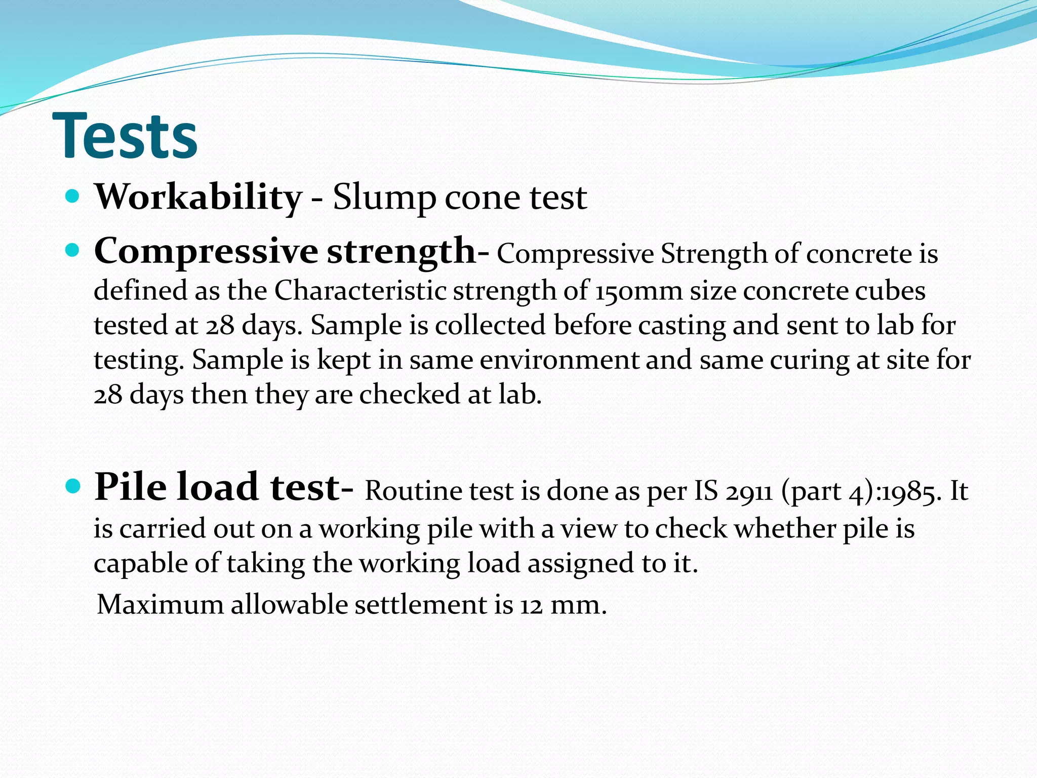 Tests
 Workability - Slump cone test
 Compressive strength- Compressive Strength of concrete is
defined as the Characteristic strength of 150mm size concrete cubes
tested at 28 days. Sample is collected before casting and sent to lab for
testing. Sample is kept in same environment and same curing at site for
28 days then they are checked at lab.
 Pile load test- Routine test is done as per IS 2911 (part 4):1985. It
is carried out on a working pile with a view to check whether pile is
capable of taking the working load assigned to it.
Maximum allowable settlement is 12 mm.
 