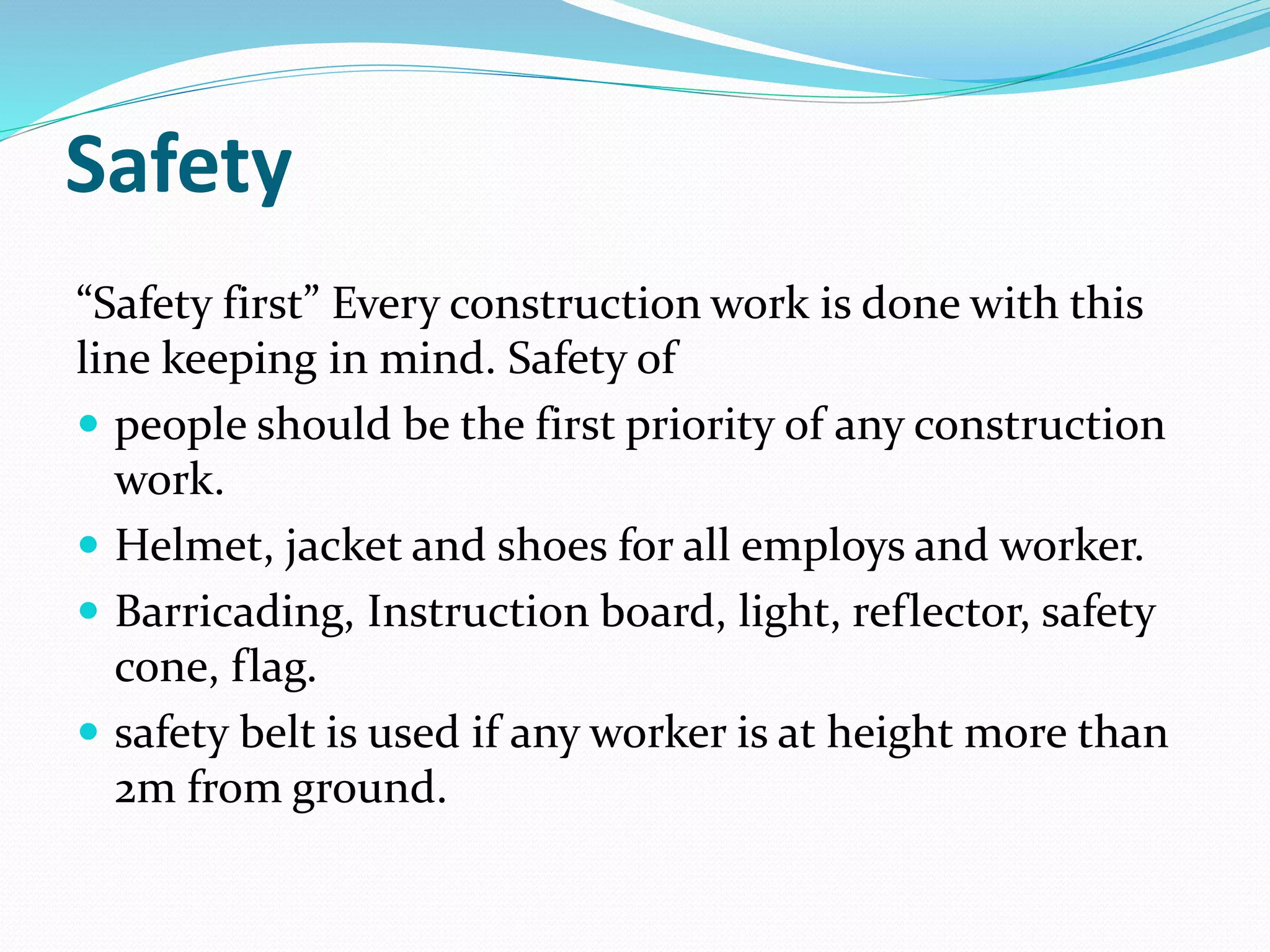 Safety
“Safety first” Every construction work is done with this
line keeping in mind. Safety of
 people should be the first priority of any construction
work.
 Helmet, jacket and shoes for all employs and worker.
 Barricading, Instruction board, light, reflector, safety
cone, flag.
 safety belt is used if any worker is at height more than
2m from ground.
 