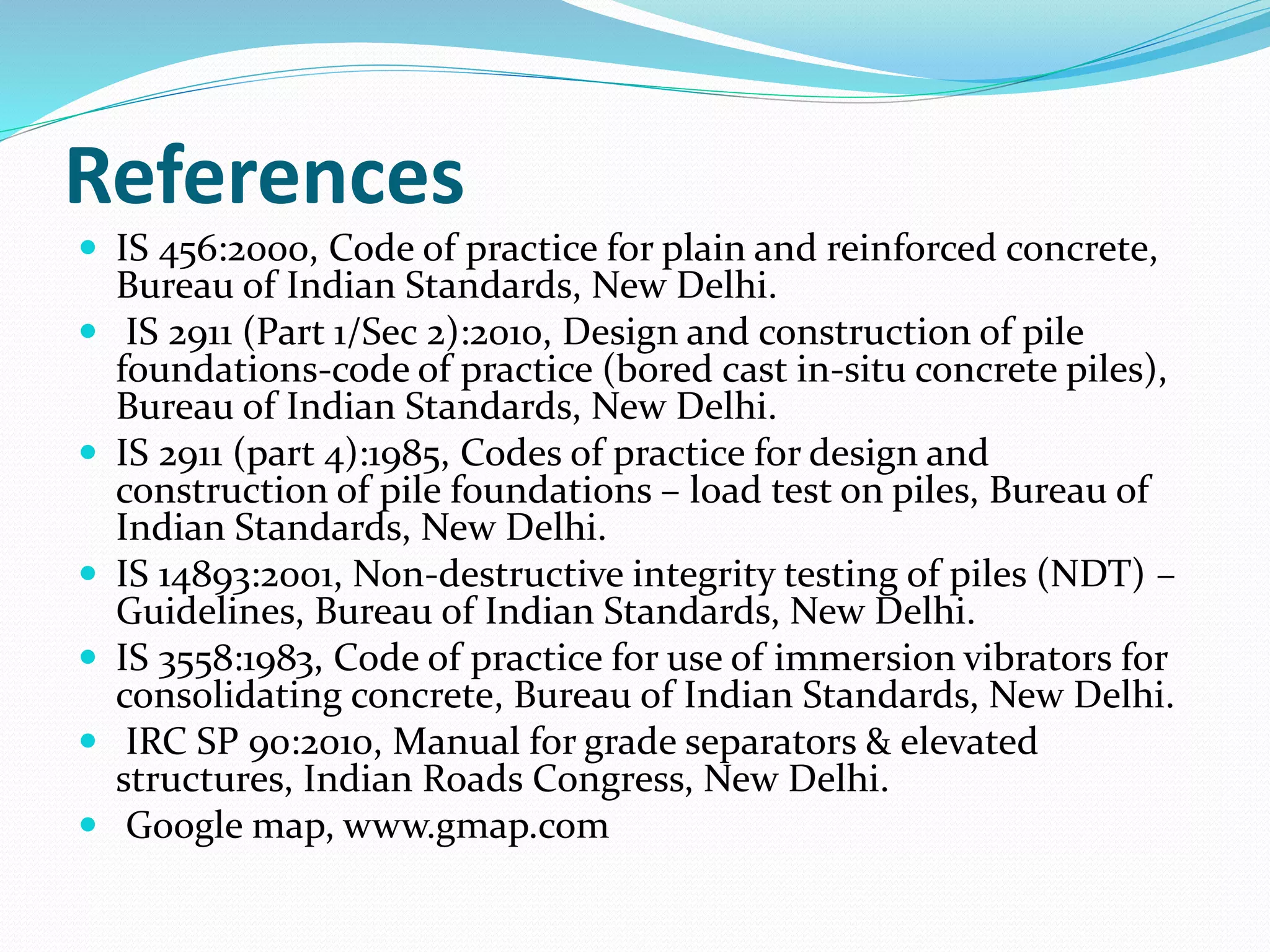 References
 IS 456:2000, Code of practice for plain and reinforced concrete,
Bureau of Indian Standards, New Delhi.
 IS 2911 (Part 1/Sec 2):2010, Design and construction of pile
foundations-code of practice (bored cast in-situ concrete piles),
Bureau of Indian Standards, New Delhi.
 IS 2911 (part 4):1985, Codes of practice for design and
construction of pile foundations – load test on piles, Bureau of
Indian Standards, New Delhi.
 IS 14893:2001, Non-destructive integrity testing of piles (NDT) –
Guidelines, Bureau of Indian Standards, New Delhi.
 IS 3558:1983, Code of practice for use of immersion vibrators for
consolidating concrete, Bureau of Indian Standards, New Delhi.
 IRC SP 90:2010, Manual for grade separators & elevated
structures, Indian Roads Congress, New Delhi.
 Google map, www.gmap.com
 