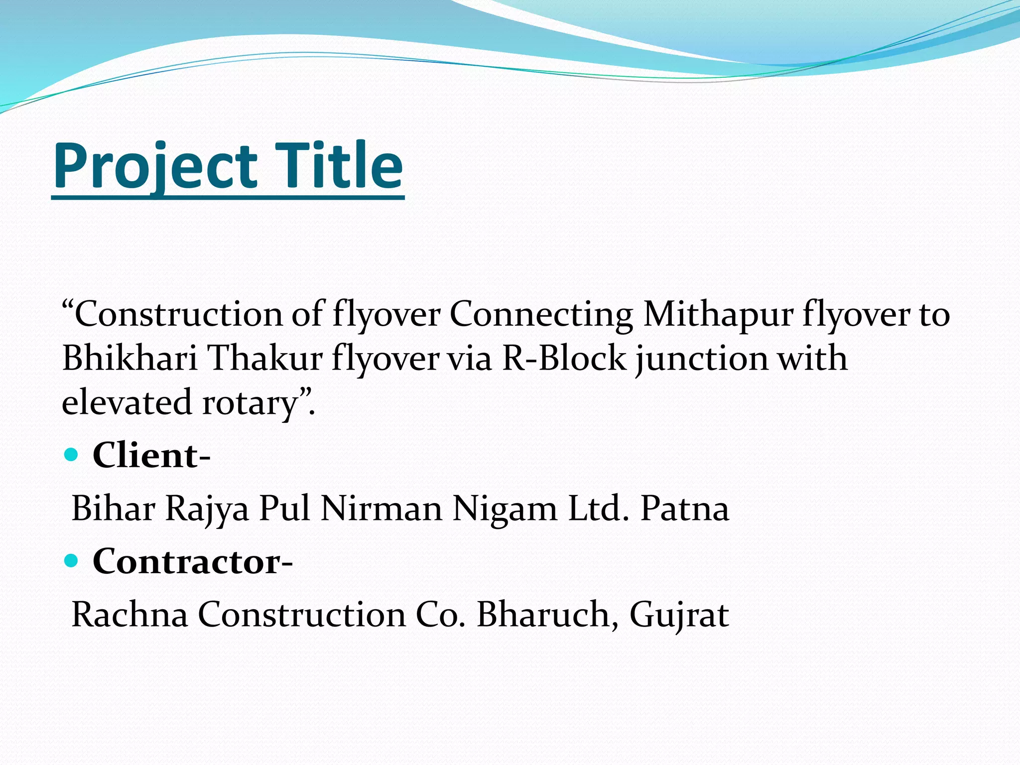 Project Title
“Construction of flyover Connecting Mithapur flyover to
Bhikhari Thakur flyover via R-Block junction with
elevated rotary”.
 Client-
Bihar Rajya Pul Nirman Nigam Ltd. Patna
 Contractor-
Rachna Construction Co. Bharuch, Gujrat
 