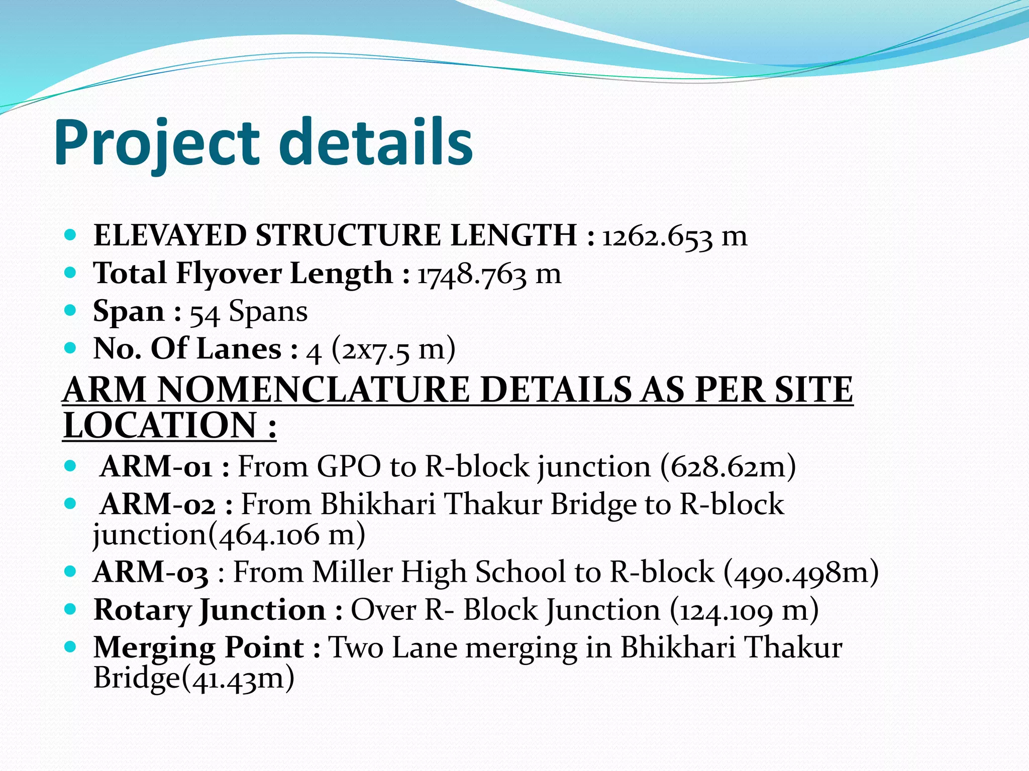 Project details
 ELEVAYED STRUCTURE LENGTH : 1262.653 m
 Total Flyover Length : 1748.763 m
 Span : 54 Spans
 No. Of Lanes : 4 (2x7.5 m)
ARM NOMENCLATURE DETAILS AS PER SITE
LOCATION :
 ARM-01 : From GPO to R-block junction (628.62m)
 ARM-02 : From Bhikhari Thakur Bridge to R-block
junction(464.106 m)
 ARM-03 : From Miller High School to R-block (490.498m)
 Rotary Junction : Over R- Block Junction (124.109 m)
 Merging Point : Two Lane merging in Bhikhari Thakur
Bridge(41.43m)
 