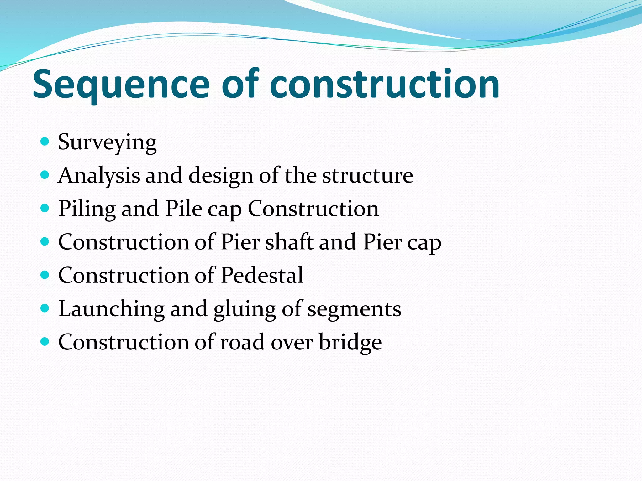 Sequence of construction
 Surveying
 Analysis and design of the structure
 Piling and Pile cap Construction
 Construction of Pier shaft and Pier cap
 Construction of Pedestal
 Launching and gluing of segments
 Construction of road over bridge
 