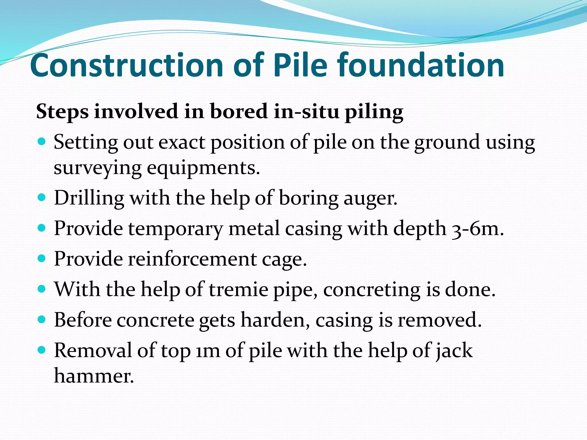 Construction of Pile foundation
Steps involved in bored in-situ piling
 Setting out exact position of pile on the ground using
surveying equipments.
 Drilling with the help of boring auger.
 Provide temporary metal casing with depth 3-6m.
 Provide reinforcement cage.
 With the help of tremie pipe, concreting is done.
 Before concrete gets harden, casing is removed.
 Removal of top 1m of pile with the help of jack
hammer.
 