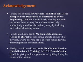Acknowledgement
• I would like to thank Mr Narendra Balkishan Soni (Head
of Department, Department of Electrical and Power
Engineering, UPES) for meticulously planning academic
curriculum in such a way that students are not only
academically sound but also industry ready by including
such industrial training patterns.
• I would also like to thanks Mr Ram Mohan Sharma
(Group In-charge) for the positive attitude he showed for
my work, always allowing me to question him and giving
prompt replies for my uncertainties.
• Finally, I would also like to thanks Mr. Chandra Shekhar
(Head-Simulator & Training), Mr. B.S. Prasad (Station
Head) for giving us this opportunity and guiding during the
course of the training.
 