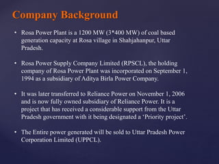 Company Background
• Rosa Power Plant is a 1200 MW (3*400 MW) of coal based
generation capacity at Rosa village in Shahjahanpur, Uttar
Pradesh.
• Rosa Power Supply Company Limited (RPSCL), the holding
company of Rosa Power Plant was incorporated on September 1,
1994 as a subsidiary of Aditya Birla Power Company.
• It was later transferred to Reliance Power on November 1, 2006
and is now fully owned subsidiary of Reliance Power. It is a
project that has received a considerable support from the Uttar
Pradesh government with it being designated a ‘Priority project’.
• The Entire power generated will be sold to Uttar Pradesh Power
Corporation Limited (UPPCL).
 