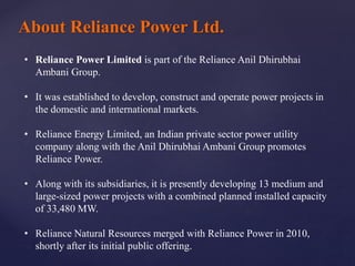 About Reliance Power Ltd.
• Reliance Power Limited is part of the Reliance Anil Dhirubhai
Ambani Group.
• It was established to develop, construct and operate power projects in
the domestic and international markets.
• Reliance Energy Limited, an Indian private sector power utility
company along with the Anil Dhirubhai Ambani Group promotes
Reliance Power.
• Along with its subsidiaries, it is presently developing 13 medium and
large-sized power projects with a combined planned installed capacity
of 33,480 MW.
• Reliance Natural Resources merged with Reliance Power in 2010,
shortly after its initial public offering.
 