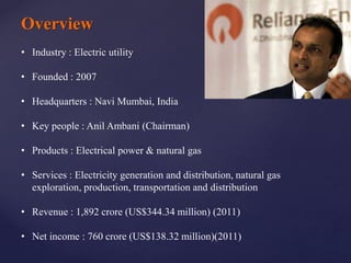 Overview
• Industry : Electric utility
• Founded : 2007
• Headquarters : Navi Mumbai, India
• Key people : Anil Ambani (Chairman)
• Products : Electrical power & natural gas
• Services : Electricity generation and distribution, natural gas
exploration, production, transportation and distribution
• Revenue : 1,892 crore (US$344.34 million) (2011)
• Net income : 760 crore (US$138.32 million)(2011)
 