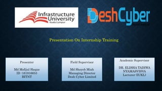 Presentation On Internship Training
Presenter
Md Mofijul Haque
ID -161916653
BITNT
Field Supervisor
Md Shoyeb Miah
Managing Director
Desh Cyber Limited
Academic Supervisor
DR. ELISHA TADIWA
NYAMASVISVA
Lecturer (IUKL)
 