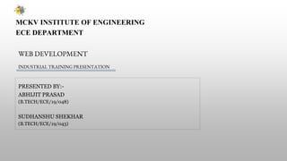 MCKV INSTITUTE OF ENGINEERING
ECE DEPARTMENT
WEB DEVELOPMENT
PRESENTED BY:-
ABHIJIT PRASAD
(B.TECH/ECE/19/048)
SUDHANSHU SHEKHAR
(B.TECH/ECE/19/043)
INDUSTRIAL TRAINING PRESENTATION
 