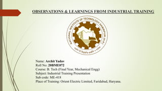 OBSERVATIONS & LEARNINGS FROM INDUSTRIAL TRAINING
Name: Archit Yadav
Roll No: 20BME072
Course: B. Tech (Final Year, Mechanical Engg)
Subject: Industrial Training Presentation
Sub code: ME-418
Place of Training: Orient Electric Limited, Faridabad, Haryana.
 