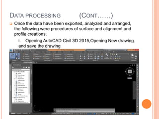 DATA PROCESSING (CONT……)
 Once the data have been exported, analyzed and arranged,
the following were procedures of surface and alignment and
profile creations.
i. Opening AutoCAD Civil 3D 2015,Opening New drawing
and save the drawing
 