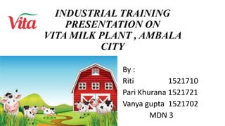 INDUSTRIAL TRAINING
PRESENTATION ON
VITA MILK PLANT , AMBALA
CITY
By :
Riti 1521710
Pari Khurana 1521721
Vanya gupta 1521702
MDN 3
 