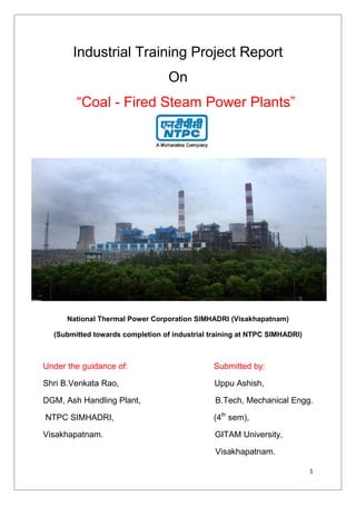 1
Industrial Training Project Report
On
“Coal - Fired Steam Power Plants”
National Thermal Power Corporation SIMHADRI (Visakhapatnam)
(Submitted towards completion of industrial training at NTPC SIMHADRI)
Under the guidance of: Submitted by:
Shri B.Venkata Rao, Uppu Ashish,
DGM, Ash Handling Plant, B.Tech, Mechanical Engg.
NTPC SIMHADRI, (4th
sem),
Visakhapatnam. GITAM University,
Visakhapatnam.
 
