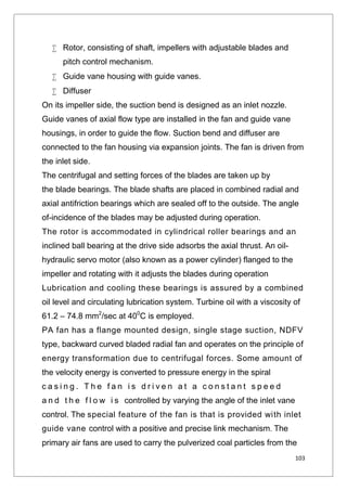 103
 Rotor, consisting of shaft, impellers with adjustable blades and
pitch control mechanism.
 Guide vane housing with guide vanes.
 Diffuser
On its impeller side, the suction bend is designed as an inlet nozzle.
Guide vanes of axial flow type are installed in the fan and guide vane
housings, in order to guide the flow. Suction bend and diffuser are
connected to the fan housing via expansion joints. The fan is driven from
the inlet side.
The centrifugal and setting forces of the blades are taken up by
the blade bearings. The blade shafts are placed in combined radial and
axial antifriction bearings which are sealed off to the outside. The angle
of-incidence of the blades may be adjusted during operation.
The rotor is accommodated in cylindrical roller bearings and an
inclined ball bearing at the drive side adsorbs the axial thrust. An oil-
hydraulic servo motor (also known as a power cylinder) flanged to the
impeller and rotating with it adjusts the blades during operation
Lubrication and cooling these bearings is assured by a combined
oil level and circulating lubrication system. Turbine oil with a viscosity of
61.2 – 74.8 mm2
/sec at 400
C is employed.
PA fan has a flange mounted design, single stage suction, NDFV
type, backward curved bladed radial fan and operates on the principle of
energy transformation due to centrifugal forces. Some amount of
the velocity energy is converted to pressure energy in the spiral
c a s i n g . T h e f a n i s d r i v e n a t a c o n s t a n t s p e e d
a n d t h e f l o w i s controlled by varying the angle of the inlet vane
control. The special feature of the fan is that is provided with inlet
guide vane control with a positive and precise link mechanism. The
primary air fans are used to carry the pulverized coal particles from the
 