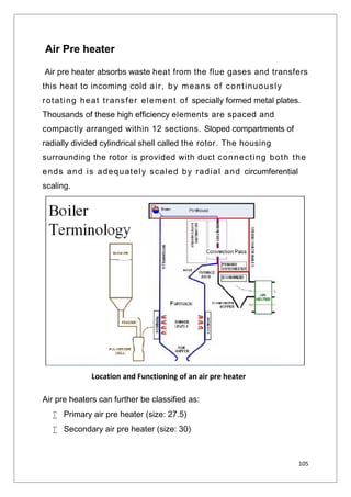 105
Air Pre heater
Air pre heater absorbs waste heat from the flue gases and transfers
this heat to incoming cold air, by means of continuously
rotating heat transfer element of specially formed metal plates.
Thousands of these high efficiency elements are spaced and
compactly arranged within 12 sections. Sloped compartments of
radially divided cylindrical shell called the rotor. The housing
surrounding the rotor is provided with duct connecting both the
ends and is adequately scaled by radial and circumferential
scaling.
Air pre heaters can further be classified as:
 Primary air pre heater (size: 27.5)
 Secondary air pre heater (size: 30)
Location and Functioning of an air pre heater
 