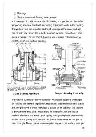 108
 Bearings
 Sector plates and Sealing arrangement
In this design, the whole air pre heater casing is supported on the boiler
supporting structure itself with necessary expansion joints in the ducting.
The vertical rotor is supported on thrust bearings at the lower end and
has oil bath lubrication. Oil in bath is cooled by water circulating in coils
inside a cooler. The top end of the rotor has a simple roller bearing to
hold the shaft in a vertical position.
The rotor is built up on the vertical shaft with radial supports and cages
for holding the baskets in position. Radial and circumferential seal plates
are also provided to avoid leakages of gases or air between the sectors
or between the duct and the casing while in rotation. Air pre heater
baskets elements are made up of zigzag corrugated plates pressed into
a steel basket giving sufficient annular space in between for the gas to
pass through. These plates are corrugated to give more surface area per
Guide Bearing Assembly Support Bearing Assembly
108
 Bearings
 Sector plates and Sealing arrangement
In this design, the whole air pre heater casing is supported on the boiler
supporting structure itself with necessary expansion joints in the ducting.
The vertical rotor is supported on thrust bearings at the lower end and
has oil bath lubrication. Oil in bath is cooled by water circulating in coils
inside a cooler. The top end of the rotor has a simple roller bearing to
hold the shaft in a vertical position.
The rotor is built up on the vertical shaft with radial supports and cages
for holding the baskets in position. Radial and circumferential seal plates
are also provided to avoid leakages of gases or air between the sectors
or between the duct and the casing while in rotation. Air pre heater
baskets elements are made up of zigzag corrugated plates pressed into
a steel basket giving sufficient annular space in between for the gas to
pass through. These plates are corrugated to give more surface area per
Guide Bearing Assembly Support Bearing Assembly
108
 Bearings
 Sector plates and Sealing arrangement
In this design, the whole air pre heater casing is supported on the boiler
supporting structure itself with necessary expansion joints in the ducting.
The vertical rotor is supported on thrust bearings at the lower end and
has oil bath lubrication. Oil in bath is cooled by water circulating in coils
inside a cooler. The top end of the rotor has a simple roller bearing to
hold the shaft in a vertical position.
The rotor is built up on the vertical shaft with radial supports and cages
for holding the baskets in position. Radial and circumferential seal plates
are also provided to avoid leakages of gases or air between the sectors
or between the duct and the casing while in rotation. Air pre heater
baskets elements are made up of zigzag corrugated plates pressed into
a steel basket giving sufficient annular space in between for the gas to
pass through. These plates are corrugated to give more surface area per
Guide Bearing Assembly Support Bearing Assembly
 