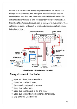115
with variable pitch control. Air discharging from each fan passes first
through an air preheated then through an isolating damper into the
secondary air bust duct. The cross over duct extends around to each
side of the boiler furnace to form two secondary air to burner ducts. At
the sides of the furnace, the ducts split to supply air to two corners. Then
split again to supply air to each of nineteen burner/air nozzle elevations
in the burner box.
Energy Losses in the boiler
 Heat loss from furnace surface.
 Unburned carbon losses.
 Incomplete combustion losses.
 Loss due to hot ash.
 Loss due to moisture in air and fuel.
 Loss due to combustion generated moisture.
 Dry Exhaust Gas Losses.
Primary and secondary air systems
115
with variable pitch control. Air discharging from each fan passes first
through an air preheated then through an isolating damper into the
secondary air bust duct. The cross over duct extends around to each
side of the boiler furnace to form two secondary air to burner ducts. At
the sides of the furnace, the ducts split to supply air to two corners. Then
split again to supply air to each of nineteen burner/air nozzle elevations
in the burner box.
Energy Losses in the boiler
 Heat loss from furnace surface.
 Unburned carbon losses.
 Incomplete combustion losses.
 Loss due to hot ash.
 Loss due to moisture in air and fuel.
 Loss due to combustion generated moisture.
 Dry Exhaust Gas Losses.
Primary and secondary air systems
115
with variable pitch control. Air discharging from each fan passes first
through an air preheated then through an isolating damper into the
secondary air bust duct. The cross over duct extends around to each
side of the boiler furnace to form two secondary air to burner ducts. At
the sides of the furnace, the ducts split to supply air to two corners. Then
split again to supply air to each of nineteen burner/air nozzle elevations
in the burner box.
Energy Losses in the boiler
 Heat loss from furnace surface.
 Unburned carbon losses.
 Incomplete combustion losses.
 Loss due to hot ash.
 Loss due to moisture in air and fuel.
 Loss due to combustion generated moisture.
 Dry Exhaust Gas Losses.
Primary and secondary air systems
 