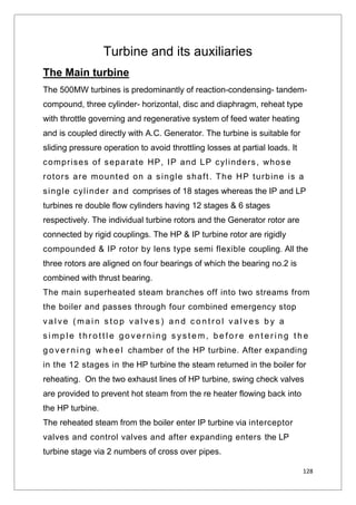 128
Turbine and its auxiliaries
The Main turbine
The 500MW turbines is predominantly of reaction-condensing- tandem-
compound, three cylinder- horizontal, disc and diaphragm, reheat type
with throttle governing and regenerative system of feed water heating
and is coupled directly with A.C. Generator. The turbine is suitable for
sliding pressure operation to avoid throttling losses at partial loads. It
comprises of separate HP, IP and LP cylinders, whose
rotors are mounted on a single shaft. The HP turbine is a
single cylinder and comprises of 18 stages whereas the IP and LP
turbines re double flow cylinders having 12 stages & 6 stages
respectively. The individual turbine rotors and the Generator rotor are
connected by rigid couplings. The HP & IP turbine rotor are rigidly
compounded & IP rotor by lens type semi flexible coupling. All the
three rotors are aligned on four bearings of which the bearing no.2 is
combined with thrust bearing.
The main superheated steam branches off into two streams from
the boiler and passes through four combined emergency stop
va l ve ( m a i n s t o p va l ve s ) a n d c o n t r o l va l ve s b y a
s i mp l e t h r o t t l e g o ve r n i n g s ys t e m, b e f o r e e n t e r i n g t h e
g o ve r n i n g wh e e l chamber of the HP turbine. After expanding
in the 12 stages in the HP turbine the steam returned in the boiler for
reheating. On the two exhaust lines of HP turbine, swing check valves
are provided to prevent hot steam from the re heater flowing back into
the HP turbine.
The reheated steam from the boiler enter IP turbine via interceptor
valves and control valves and after expanding enters the LP
turbine stage via 2 numbers of cross over pipes.
 