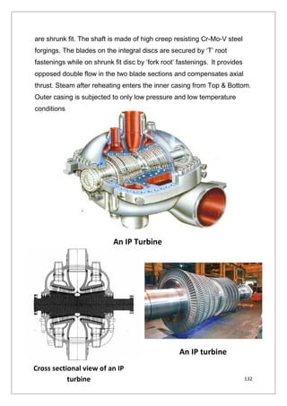 132
are shrunk fit. The shaft is made of high creep resisting Cr-Mo-V steel
forgings. The blades on the integral discs are secured by ‘T’ root
fastenings while on shrunk fit disc by ‘fork root’ fastenings. It provides
opposed double flow in the two blade sections and compensates axial
thrust. Steam after reheating enters the inner casing from Top & Bottom.
Outer casing is subjected to only low pressure and low temperature
conditions
An IP Turbine
Cross sectional view of an IP
turbine
An IP turbine
132
are shrunk fit. The shaft is made of high creep resisting Cr-Mo-V steel
forgings. The blades on the integral discs are secured by ‘T’ root
fastenings while on shrunk fit disc by ‘fork root’ fastenings. It provides
opposed double flow in the two blade sections and compensates axial
thrust. Steam after reheating enters the inner casing from Top & Bottom.
Outer casing is subjected to only low pressure and low temperature
conditions
An IP Turbine
Cross sectional view of an IP
turbine
An IP turbine
132
are shrunk fit. The shaft is made of high creep resisting Cr-Mo-V steel
forgings. The blades on the integral discs are secured by ‘T’ root
fastenings while on shrunk fit disc by ‘fork root’ fastenings. It provides
opposed double flow in the two blade sections and compensates axial
thrust. Steam after reheating enters the inner casing from Top & Bottom.
Outer casing is subjected to only low pressure and low temperature
conditions
An IP Turbine
Cross sectional view of an IP
turbine
An IP turbine
 