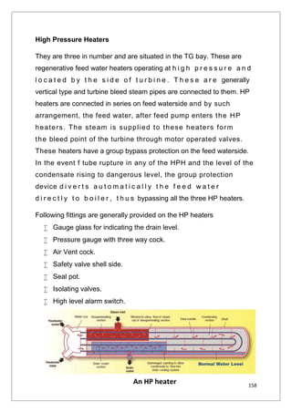 158
High Pressure Heaters
They are three in number and are situated in the TG bay. These are
regenerative feed water heaters operating at h i g h p r e s s u r e a n d
l o c a t e d b y t h e s i d e o f t u r b i n e . T h e s e a r e generally
vertical type and turbine bleed steam pipes are connected to them. HP
heaters are connected in series on feed waterside and by such
arrangement, the feed water, after feed pump enters the HP
heaters. The steam is supplied to these heaters form
the bleed point of the turbine through motor operated valves.
These heaters have a group bypass protection on the feed waterside.
In the event f tube rupture in any of the HPH and the level of the
condensate rising to dangerous level, the group protection
device d i v e r t s a u t o m a t i c a l l y t h e f e e d w a t e r
d i r e c t l y t o b o i l e r , t h u s bypassing all the three HP heaters.
Following fittings are generally provided on the HP heaters
 Gauge glass for indicating the drain level.
 Pressure gauge with three way cock.
 Air Vent cock.
 Safety valve shell side.
 Seal pot.
 Isolating valves.
 High level alarm switch.
An HP heater
 