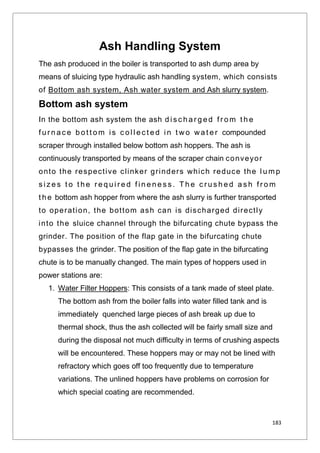 183
Ash Handling System
The ash produced in the boiler is transported to ash dump area by
means of sluicing type hydraulic ash handling system, which consists
of Bottom ash system, Ash water system and Ash slurry system.
Bottom ash system
In the bottom ash system the ash d i s c h a r g e d f r o m t h e
f u r n a c e b o t t o m i s c o l l e c t e d i n t wo wa t e r compounded
scraper through installed below bottom ash hoppers. The ash is
continuously transported by means of the scraper chain conveyor
onto the respective clinker grinders which reduce the l u m p
s i z e s t o t h e r e q u i r e d f i n e n e s s . T h e c r u s h e d a s h f r o m
t h e bottom ash hopper from where the ash slurry is further transported
to operation, the bottom ash can is discharged directly
into the sluice channel through the bifurcating chute bypass the
grinder. The position of the flap gate in the bifurcating chute
bypasses the grinder. The position of the flap gate in the bifurcating
chute is to be manually changed. The main types of hoppers used in
power stations are:
1. Water Filter Hoppers: This consists of a tank made of steel plate.
The bottom ash from the boiler falls into water filled tank and is
immediately quenched large pieces of ash break up due to
thermal shock, thus the ash collected will be fairly small size and
during the disposal not much difficulty in terms of crushing aspects
will be encountered. These hoppers may or may not be lined with
refractory which goes off too frequently due to temperature
variations. The unlined hoppers have problems on corrosion for
which special coating are recommended.
 