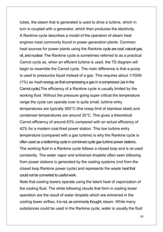 20
tubes, the steam that is generated is used to drive a turbine, which in
turn is coupled with a generator, which then produces the electricity.
A Rankine cycle describes a model of the operation of steam heat
engines most commonly found in power generation plants. Common
heat sources for power plants using the Rankine cycle are coal, natural gas,
oil, and nuclear. The Rankine cycle is sometimes referred to as a practical
Carnot cycle as, when an efficient turbine is used, the TS diagram will
begin to resemble the Carnot cycle. The main difference is that a pump
is used to pressurize liquid instead of a gas. This requires about 1/100th
(1%) as much energy as that compressing a gas in a compressor (as in the
Carnot cycle).The efficiency of a Rankine cycle is usually limited by the
working fluid. Without the pressure going super critical the temperature
range the cycle can operate over is quite small, turbine entry
temperatures are typically 565°C (the creep limit of stainless steel) and
condenser temperatures are around 30°C. This gives a theoretical
Carnot efficiency of around 63% compared with an actual efficiency of
42% for a modern coal-fired power station. This low turbine entry
temperature (compared with a gas turbine) is why the Rankine cycle is
often used as a bottoming cycle in combined cycle gas turbine power stations.
The working fluid in a Rankine cycle follows a closed loop and is re-used
constantly. The water vapor and entrained droplets often seen billowing
from power stations is generated by the cooling systems (not from the
closed loop Rankine power cycle) and represents the waste heat that
could not be converted to useful work.
Note that cooling towers operate using the latent heat of vaporization of
the cooling fluid. The white billowing clouds that form in cooling tower
operation are the result of water droplets which are entrained in the
cooling tower airflow; it is not, as commonly thought, steam. While many
substances could be used in the Rankine cycle, water is usually the fluid
 