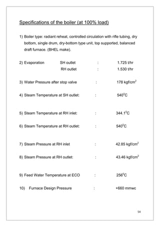 54
Specifications of the boiler (at 100% load)
1) Boiler type: radiant reheat, controlled circulation with rifle tubing, dry
bottom, single drum, dry-bottom type unit, top supported, balanced
draft furnace. (BHEL make).
2) Evaporation SH outlet : 1.725 t/hr
RH outlet : 1.530 t/hr
3) Water Pressure after stop valve : 178 kgf/cm2
4) Steam Temperature at SH outlet: : 5400
C
5) Steam Temperature at RH inlet: : 344.10
C
6) Steam Temperature at RH outlet: : 5400
C
7) Steam Pressure at RH inlet : 42.85 kgf/cm2
8) Steam Pressure at RH outlet: : 43.46 kgf/cm2
9) Feed Water Temperature at ECO : 2560
C
10) Furnace Design Pressure : +660 mmwc
 