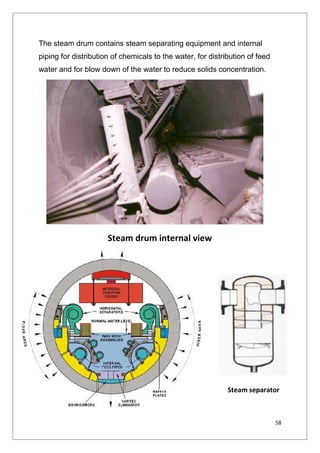 58
The steam drum contains steam separating equipment and internal
piping for distribution of chemicals to the water, for distribution of feed
water and for blow down of the water to reduce solids concentration.
Steam drum internal view
Steam separator
58
The steam drum contains steam separating equipment and internal
piping for distribution of chemicals to the water, for distribution of feed
water and for blow down of the water to reduce solids concentration.
Steam drum internal view
Steam separator
58
The steam drum contains steam separating equipment and internal
piping for distribution of chemicals to the water, for distribution of feed
water and for blow down of the water to reduce solids concentration.
Steam drum internal view
Steam separator
 