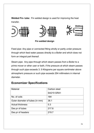 74
Welded Fin- tube: Fin welded design is used for improving the heat
transfer.
Feed pipe: Any pipe or connected fitting wholly or partly under pressure
through which feed water passes directly to a Boiler and which does not
form an integral part thereof.
Steam pipe: Any pipe through which steam passes from a Boiler to a
prime mover or other user or both, if the pressure at which steam passes
through such pipe exceeds 3. 5 Kilograms per square centimeter above
atmospheric pressure or such pipe exceeds 254 millimeters in internal
diameter.
Economizer Specifications
Material Carbon steel
SA210 GRA1
No. of coils 184
Outer diameter of tubes (in mm) 38.1
Actual thickness 5.3
Des.pr of tubes 217.8
Des.pr of headers 219.7
Fin welded design
74
Welded Fin- tube: Fin welded design is used for improving the heat
transfer.
Feed pipe: Any pipe or connected fitting wholly or partly under pressure
through which feed water passes directly to a Boiler and which does not
form an integral part thereof.
Steam pipe: Any pipe through which steam passes from a Boiler to a
prime mover or other user or both, if the pressure at which steam passes
through such pipe exceeds 3. 5 Kilograms per square centimeter above
atmospheric pressure or such pipe exceeds 254 millimeters in internal
diameter.
Economizer Specifications
Material Carbon steel
SA210 GRA1
No. of coils 184
Outer diameter of tubes (in mm) 38.1
Actual thickness 5.3
Des.pr of tubes 217.8
Des.pr of headers 219.7
Fin welded design
74
Welded Fin- tube: Fin welded design is used for improving the heat
transfer.
Feed pipe: Any pipe or connected fitting wholly or partly under pressure
through which feed water passes directly to a Boiler and which does not
form an integral part thereof.
Steam pipe: Any pipe through which steam passes from a Boiler to a
prime mover or other user or both, if the pressure at which steam passes
through such pipe exceeds 3. 5 Kilograms per square centimeter above
atmospheric pressure or such pipe exceeds 254 millimeters in internal
diameter.
Economizer Specifications
Material Carbon steel
SA210 GRA1
No. of coils 184
Outer diameter of tubes (in mm) 38.1
Actual thickness 5.3
Des.pr of tubes 217.8
Des.pr of headers 219.7
Fin welded design
 