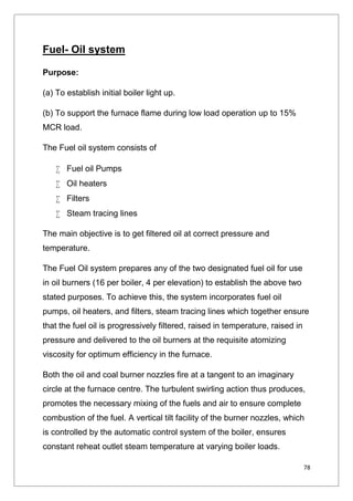 78
Fuel- Oil system
Purpose:
(a) To establish initial boiler light up.
(b) To support the furnace flame during low load operation up to 15%
MCR load.
The Fuel oil system consists of
 Fuel oil Pumps
 Oil heaters
 Filters
 Steam tracing lines
The main objective is to get filtered oil at correct pressure and
temperature.
The Fuel Oil system prepares any of the two designated fuel oil for use
in oil burners (16 per boiler, 4 per elevation) to establish the above two
stated purposes. To achieve this, the system incorporates fuel oil
pumps, oil heaters, and filters, steam tracing lines which together ensure
that the fuel oil is progressively filtered, raised in temperature, raised in
pressure and delivered to the oil burners at the requisite atomizing
viscosity for optimum efficiency in the furnace.
Both the oil and coal burner nozzles fire at a tangent to an imaginary
circle at the furnace centre. The turbulent swirling action thus produces,
promotes the necessary mixing of the fuels and air to ensure complete
combustion of the fuel. A vertical tilt facility of the burner nozzles, which
is controlled by the automatic control system of the boiler, ensures
constant reheat outlet steam temperature at varying boiler loads.
 