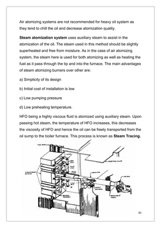 81
Air atomizing systems are not recommended for heavy oil system as
they tend to chill the oil and decrease atomization quality.
Steam atomization system uses auxiliary steam to assist in the
atomization of the oil. The steam used in this method should be slightly
superheated and free from moisture. As in the case of air atomizing
system, the steam here is used for both atomizing as well as heating the
fuel as it pass through the tip and into the furnace. The main advantages
of steam atomizing burners over other are:
a) Simplicity of its design
b) Initial cost of installation is low
c) Low pumping pressure
d) Low preheating temperature.
HFO being a highly viscous fluid is atomized using auxiliary steam. Upon
passing hot steam, the temperature of HFO increases, this decreases
the viscosity of HFO and hence the oil can be freely transported from the
oil sump to the boiler furnace. This process is known as Steam Tracing.
 