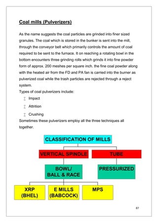 87
Coal mills (Pulverizers)
As the name suggests the coal particles are grinded into finer sized
granules. The coal which is stored in the bunker is sent into the mill,
through the conveyor belt which primarily controls the amount of coal
required to be sent to the furnace. It on reaching a rotating bowl in the
bottom encounters three grinding rolls which grinds it into fine powder
form of approx. 200 meshes per square inch. the fine coal powder along
with the heated air from the FD and PA fan is carried into the burner as
pulverized coal while the trash particles are rejected through a reject
system.
Types of coal pulverizers include:
 Impact
 Attrition
 Crushing
Sometimes these pulverizers employ all the three techniques all
together.
XRP
(BHEL)
E MILLS
(BABCOCK)
MPS
BOWL/
BALL & RACE
VERTICAL SPINDLE
PRESSURIZED
TUBE
CLASSIFICATION OF MILLS
 