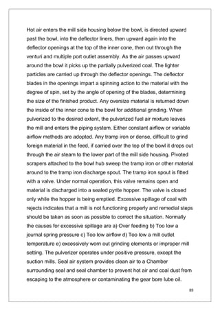 89
Hot air enters the mill side housing below the bowl, is directed upward
past the bowl, into the deflector liners, then upward again into the
deflector openings at the top of the inner cone, then out through the
venturi and multiple port outlet assembly. As the air passes upward
around the bowl it picks up the partially pulverized coal. The lighter
particles are carried up through the deflector openings. The deflector
blades in the openings impart a spinning action to the material with the
degree of spin, set by the angle of opening of the blades, determining
the size of the finished product. Any oversize material is returned down
the inside of the inner cone to the bowl for additional grinding. When
pulverized to the desired extent, the pulverized fuel air mixture leaves
the mill and enters the piping system. Either constant airflow or variable
airflow methods are adopted. Any tramp iron or dense, difficult to grind
foreign material in the feed, if carried over the top of the bowl it drops out
through the air steam to the lower part of the mill side housing. Pivoted
scrapers attached to the bowl hub sweep the tramp iron or other material
around to the tramp iron discharge spout. The tramp iron spout is fitted
with a valve. Under normal operation, this valve remains open and
material is discharged into a sealed pyrite hopper. The valve is closed
only while the hopper is being emptied. Excessive spillage of coal with
rejects indicates that a mill is not functioning properly and remedial steps
should be taken as soon as possible to correct the situation. Normally
the causes for excessive spillage are a) Over feeding b) Too low a
journal spring pressure c) Too low airflow d) Too low a mill outlet
temperature e) excessively worn out grinding elements or improper mill
setting. The pulverizer operates under positive pressure, except the
suction mills. Seal air system provides clean air to a Chamber
surrounding seal and seal chamber to prevent hot air and coal dust from
escaping to the atmosphere or contaminating the gear bore lube oil.
 