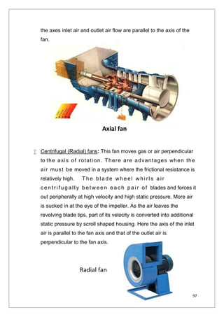 97
the axes inlet air and outlet air flow are parallel to the axis of the
fan.
 Centrifugal (Radial) fans: This fan moves gas or air perpendicular
to the axis of rotation. There are advantages when the
air must be moved in a system where the frictional resistance is
relatively high. Th e b l a d e wh e e l wh i r l s a i r
c e n t r i f u g a l l y b e t we e n e a c h p a i r o f blades and forces it
out peripherally at high velocity and high static pressure. More air
is sucked in at the eye of the impeller. As the air leaves the
revolving blade tips, part of its velocity is converted into additional
static pressure by scroll shaped housing. Here the axis of the inlet
air is parallel to the fan axis and that of the outlet air is
perpendicular to the fan axis.
Axial fan
Radial fan
 