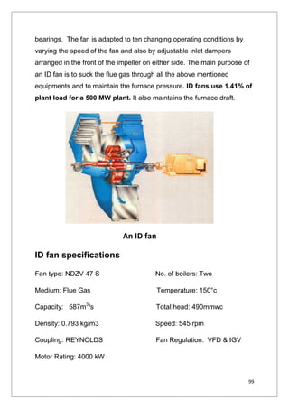 99
bearings. The fan is adapted to ten changing operating conditions by
varying the speed of the fan and also by adjustable inlet dampers
arranged in the front of the impeller on either side. The main purpose of
an ID fan is to suck the flue gas through all the above mentioned
equipments and to maintain the furnace pressure. ID fans use 1.41% of
plant load for a 500 MW plant. It also maintains the furnace draft.
ID fan specifications
Fan type: NDZV 47 S No. of boilers: Two
Medium: Flue Gas Temperature: 150°c
Capacity: 587m3
/s Total head: 490mmwc
Density: 0.793 kg/m3 Speed: 545 rpm
Coupling: REYNOLDS Fan Regulation: VFD & IGV
Motor Rating: 4000 kW
An ID fan
 