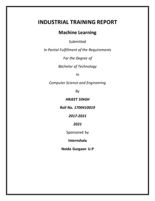 INDUSTRIAL TRAINING REPORT
Machine Learning
Submitted
In Partial Fulfillment of the Requirements
For the Degree of
Bachelor of Technology
In
Computer Science and Engineering
By
HRJEET SINGH
Roll No. 1700410019
2017-2021
2021
Sponsored by
Internshala
Noida Gurgaon U.P
 