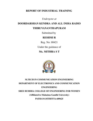 REPORT OF INDUSTRIAL TRAINING
Undergone at
DOORDARSHAN KENDRA AND ALL INDIA RADIO
THIRUVANANTHAPURAM
Submitted by
RESHMI R
Reg. No: 80421
Under the guidance of
Ms. MITHRA S T
M.TECH IN COMMUNICATION ENGINEERING
DEPARTMENT OF ELECTRONICS AND COMMUNICATION
ENGINEERING
SREE BUDDHA COLLEGE OF ENGINEERING FOR WOMEN
(Afﬁliated to Mahatma Gandhi University)
PATHANAMTHITTA-689625
 