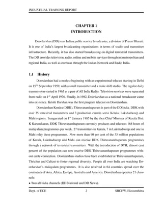 INDUSTRIAL TRAINING REPORT
CHAPTER 1
INTRODUCTION
Doordarshan (DD) is an Indian public service broadcaster, a division of Prasar Bharati.
It is one of India’s largest broadcasting organizations in terms of studio and transmitter
infrastructure. Recently, it has also started broadcasting on digital terrestrial transmitters.
The DD provides television, radio, online and mobile services throughout metropolitan and
regional India, as well as overseas through the Indian Network and Radio India.
1.1 History
Doordarshan had a modest beginning with an experimental telecast starting in Delhi
on 15th
September 1959, with a small transmitter and a make shift studio. The regular daily
transmission started in 1965 as a part of All India Radio. Television services were separated
from radio on 1st
April 1976. Finally, in 1982, Doordarshan as a national broadcaster came
into existence. Krishi Darshan was the ﬁrst program telecast on Doordarshan.
Doordarshan Kendra (DDK), Thiruvananthapuram is part of the DD India. DDK with
over 35 terrestrial transmitters and 3 production centers serve Kerala, Lakshadweep and
Mahi regions. Inaugurated on 1st
January 1985 by the then Chief Minister of Kerala Shri.
K Karunakaran, DDK Thiruvananthapuram currently produces and telecasts 168 hours of
malayalam programmes per week. 27 transmitters in Kerala, 7 in Lakshadweep and one in
Mahi relay these programmes. Now more than 90 per cent of the 35 million populations
of Kerala, Lakshadweep and Mahi can receive DDK Thiruvananthapuram programmes
through a network of terrestrial transmitters. With the introduction of DTH, almost cent
percent of the population can now receive DDK Thiruvananthapuram programmes with-
out cable connection. Doordarshan studios have been established at Thiruvananthapuram,
Thrichur and Calicut to foster regional diversity. People all over India are watching Do-
ordarshan’s malayalam programmes. It is also received in 64 countries spread over the
continents of Asia, Africa, Europe, Australia and America. Doordarshan operates 21 chan-
nels:
• Two all India channels (DD National and DD News).
Dept. of ECE 2 SBCEW, Elavumthitta
 