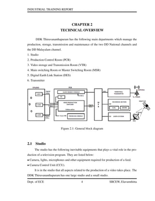 INDUSTRIAL TRAINING REPORT
CHAPTER 2
TECHNICAL OVERVIEW
DDK Thiruvananthapuram has the following main departments which manage the
production, storage, transmission and maintenance of the two DD National channels and
the DD Malayalam channel.
1. Studio
2. Production Control Room (PCR)
3. Video storage and Transmission Room (VTR)
4. Main switching Room or Master Switching Room (MSR)
5. Digital Earth Link Station (DES)
6. Transmitter
Figure 2.1: General block diagram
2.1 Studio
The studio has the following inevitable equipments that plays a vital role in the pro-
duction of a television program. They are listed below:
• Camera, lights, microphones and other equipment required for production of a feed.
• Camera Control Unit (CCU).
It is in the studio that all aspects related to the production of a video takes place. The
DDK Thiruvananthapuram has one large studio and a small studio.
Dept. of ECE 4 SBCEW, Elavumthitta
 