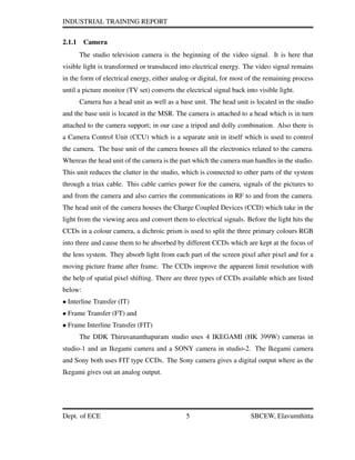 INDUSTRIAL TRAINING REPORT
2.1.1 Camera
The studio television camera is the beginning of the video signal. It is here that
visible light is transformed or transduced into electrical energy. The video signal remains
in the form of electrical energy, either analog or digital, for most of the remaining process
until a picture monitor (TV set) converts the electrical signal back into visible light.
Camera has a head unit as well as a base unit. The head unit is located in the studio
and the base unit is located in the MSR. The camera is attached to a head which is in turn
attached to the camera support; in our case a tripod and dolly combination. Also there is
a Camera Control Unit (CCU) which is a separate unit in itself which is used to control
the camera. The base unit of the camera houses all the electronics related to the camera.
Whereas the head unit of the camera is the part which the camera man handles in the studio.
This unit reduces the clutter in the studio, which is connected to other parts of the system
through a triax cable. This cable carries power for the camera, signals of the pictures to
and from the camera and also carries the communications in RF to and from the camera.
The head unit of the camera houses the Charge Coupled Devices (CCD) which take in the
light from the viewing area and convert them to electrical signals. Before the light hits the
CCDs in a colour camera, a dichroic prism is used to split the three primary colours RGB
into three and cause them to be absorbed by different CCDs which are kept at the focus of
the lens system. They absorb light from each part of the screen pixel after pixel and for a
moving picture frame after frame. The CCDs improve the apparent limit resolution with
the help of spatial pixel shifting. There are three types of CCDs available which are listed
below:
• Interline Transfer (IT)
• Frame Transfer (FT) and
• Frame Interline Transfer (FIT)
The DDK Thiruvananthapuram studio uses 4 IKEGAMI (HK 399W) cameras in
studio-1 and an Ikegami camera and a SONY camera in studio-2. The Ikegami camera
and Sony both uses FIT type CCDs. The Sony camera gives a digital output where as the
Ikegami gives out an analog output.
Dept. of ECE 5 SBCEW, Elavumthitta
 