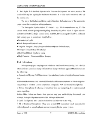INDUSTRIAL TRAINING REPORT
3. Back light: It is used to separate artist from the background ans so to produce 3D
visualization by rim lighting the head and shoulders. It is hard source located at 180◦
of
the camera axis.
The last is the Background Light used to highlight the background of the scene or to
create colour background on white cyclorama.
The three point lighting ratio is 3:2:1 (back: key: ﬁll) in monochrome and 3:2:2 in
colour, which provide good portrait lighting. Intensity and power on/off of lights are con-
trolled from the LCU (Light Control Unit). In DDK, LCU is merged with CCU. Different
light sources used in a studio are listed below:
• Incandescent Light
• Basic Tungsten Filament Lamp
• Tungsten Halogen Lamps (Tungsten Iodine or Quartz Iodine Lamps)
• Compact Source Iodide (CSI) Lamp
• HMI Metal Halide Discharge Lamp
• High Frequency Fluorescent Light Sources
2.1.4 Microphone
Microphone plays a very important role in the art of sound broadcasting. It is a device
which converts acoustical energy into electrical energy. Different types of Microphones are
the following:
a) Dynamic or Moving Coil Microphone: It works based on the principle of mutual induc-
tion.
b) Electret Microphone: It is a modiﬁed form of condenser microphone in which the polar-
ising voltage is avoided. Used in cellphones, computers, PDA and headset microphones.
c) Ribbon Microphone: It is having symmetrical front and rear pickup. It is used in normal
stereo recording.
d) Gun Mike: It has two forms, short gun and long gun, and is highly directional. An
example is the picking of the sound of bat hitting a cricket ball.
e) Lapel Microphone: This kind of microphone can be worn on the body.
f) RF or Cordless Microphone: They have a small FM transmitter which transmits the
collected signals to a nearly placed receiver connected to the sound system.
Dept. of ECE 7 SBCEW, Elavumthitta
 
